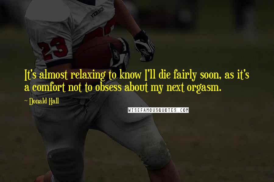 Donald Hall Quotes: It's almost relaxing to know I'll die fairly soon, as it's a comfort not to obsess about my next orgasm.