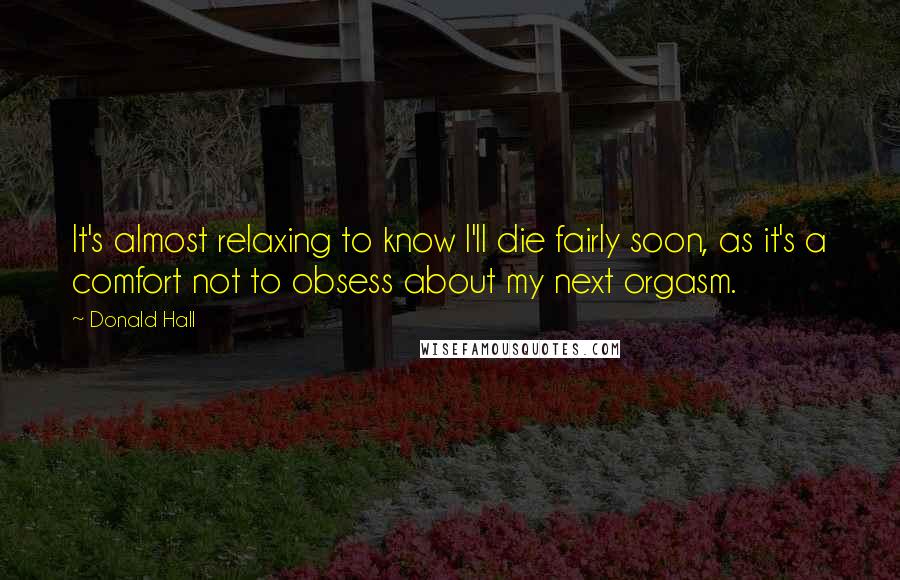 Donald Hall Quotes: It's almost relaxing to know I'll die fairly soon, as it's a comfort not to obsess about my next orgasm.