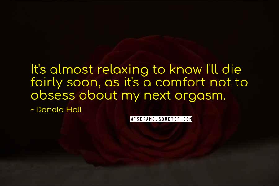 Donald Hall Quotes: It's almost relaxing to know I'll die fairly soon, as it's a comfort not to obsess about my next orgasm.