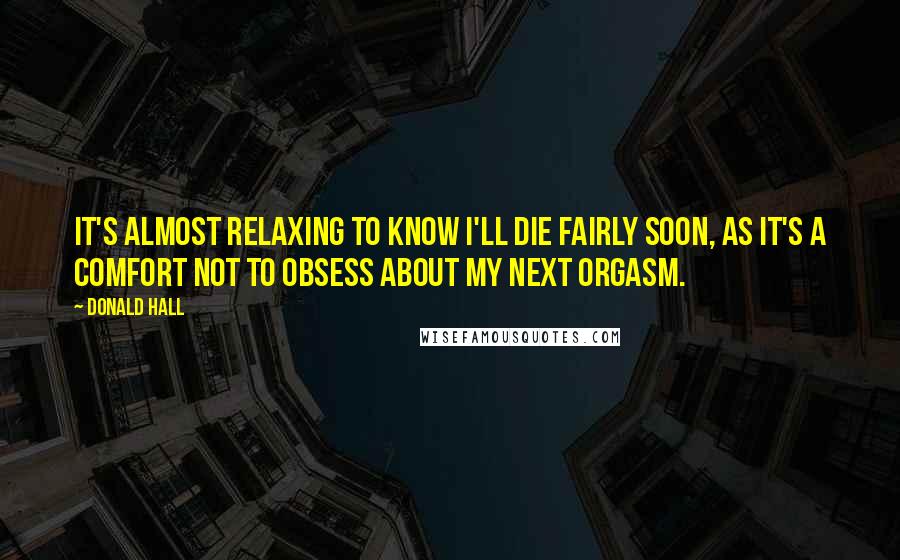 Donald Hall Quotes: It's almost relaxing to know I'll die fairly soon, as it's a comfort not to obsess about my next orgasm.
