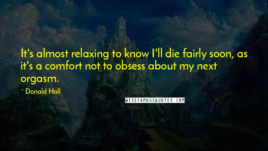 Donald Hall Quotes: It's almost relaxing to know I'll die fairly soon, as it's a comfort not to obsess about my next orgasm.