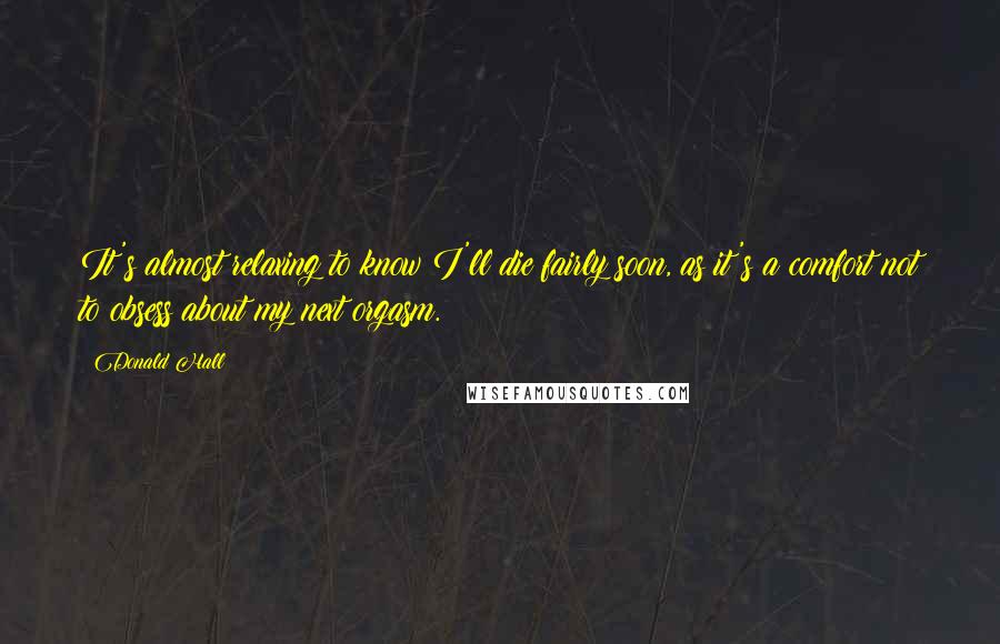 Donald Hall Quotes: It's almost relaxing to know I'll die fairly soon, as it's a comfort not to obsess about my next orgasm.
