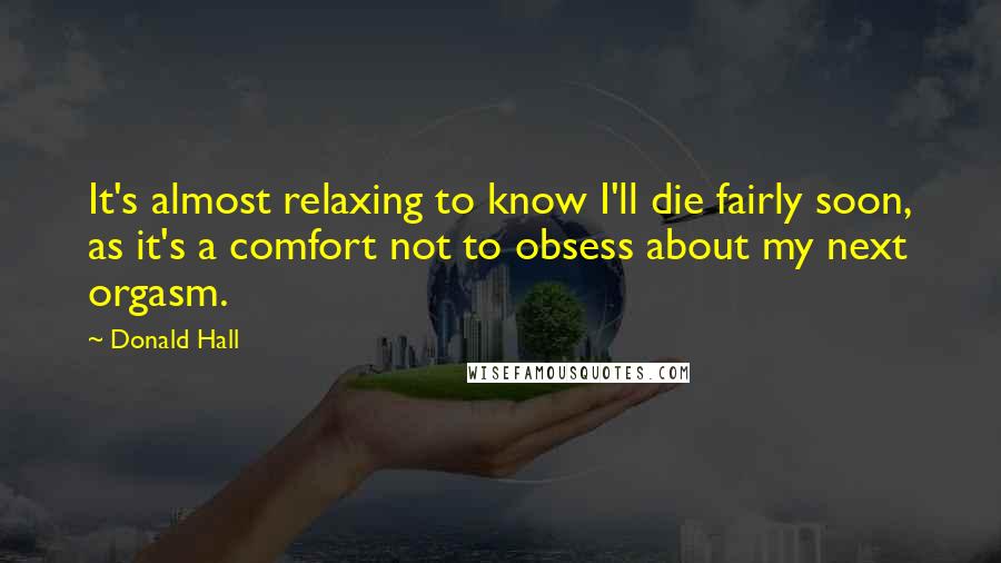Donald Hall Quotes: It's almost relaxing to know I'll die fairly soon, as it's a comfort not to obsess about my next orgasm.
