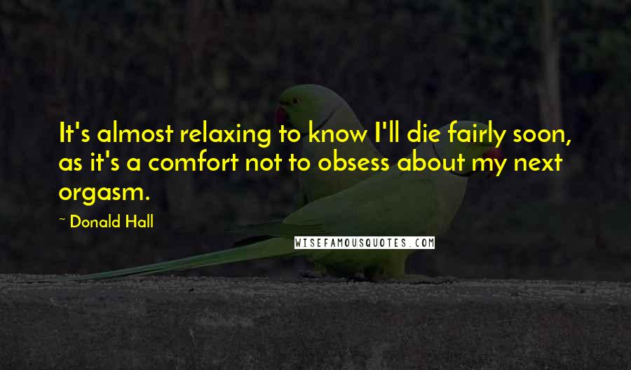 Donald Hall Quotes: It's almost relaxing to know I'll die fairly soon, as it's a comfort not to obsess about my next orgasm.