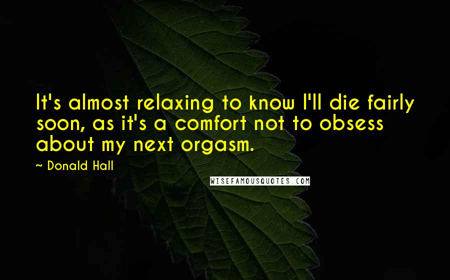 Donald Hall Quotes: It's almost relaxing to know I'll die fairly soon, as it's a comfort not to obsess about my next orgasm.