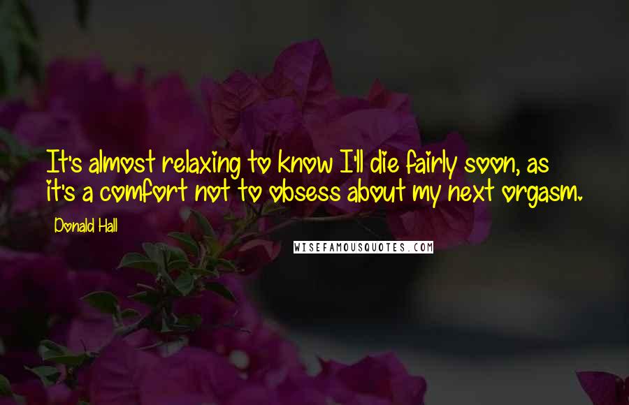 Donald Hall Quotes: It's almost relaxing to know I'll die fairly soon, as it's a comfort not to obsess about my next orgasm.