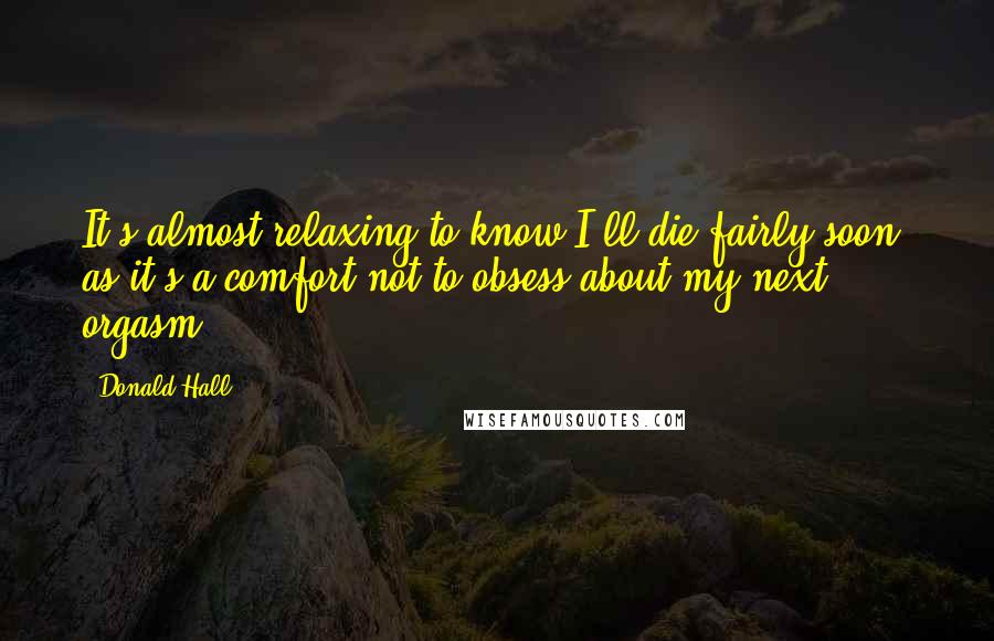 Donald Hall Quotes: It's almost relaxing to know I'll die fairly soon, as it's a comfort not to obsess about my next orgasm.