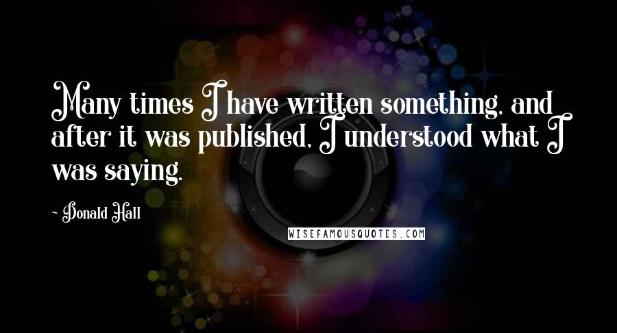 Donald Hall Quotes: Many times I have written something, and after it was published, I understood what I was saying.