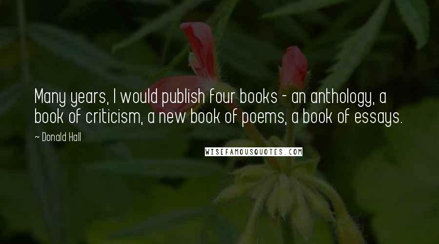 Donald Hall Quotes: Many years, I would publish four books - an anthology, a book of criticism, a new book of poems, a book of essays.