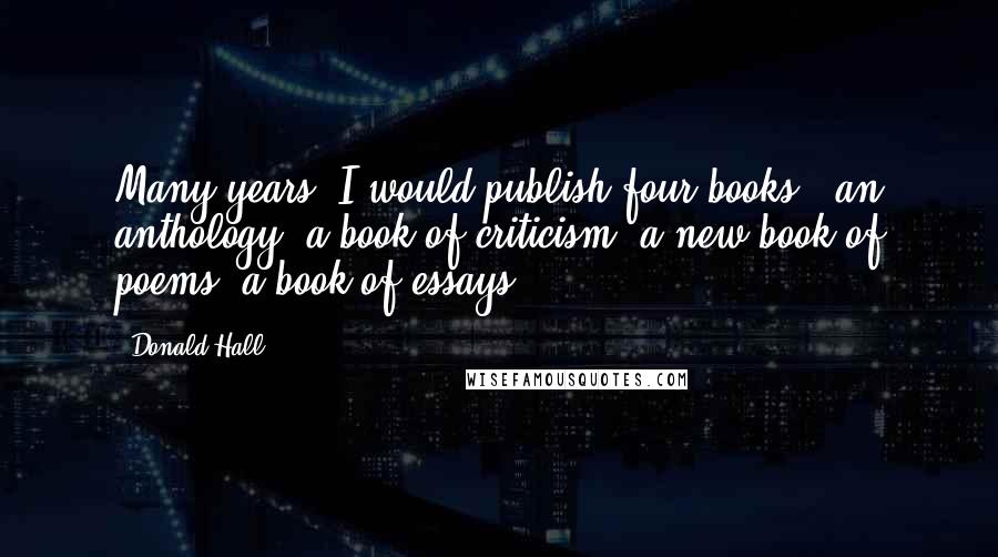 Donald Hall Quotes: Many years, I would publish four books - an anthology, a book of criticism, a new book of poems, a book of essays.