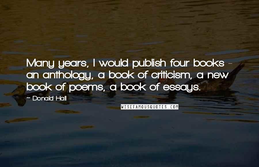 Donald Hall Quotes: Many years, I would publish four books - an anthology, a book of criticism, a new book of poems, a book of essays.