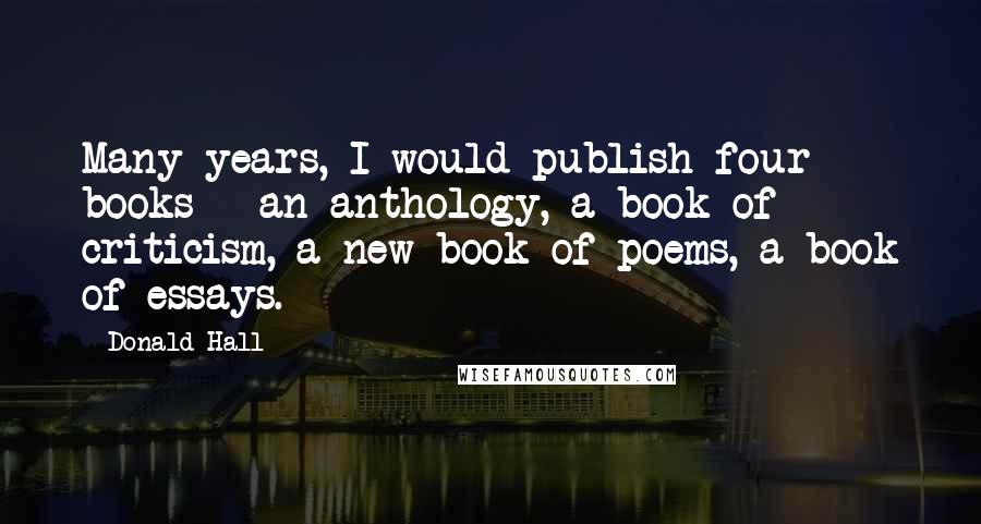 Donald Hall Quotes: Many years, I would publish four books - an anthology, a book of criticism, a new book of poems, a book of essays.