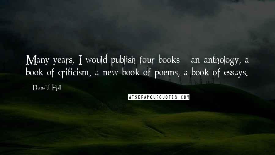 Donald Hall Quotes: Many years, I would publish four books - an anthology, a book of criticism, a new book of poems, a book of essays.