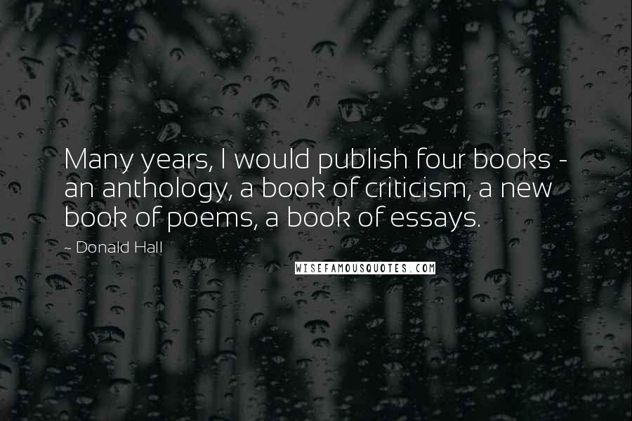 Donald Hall Quotes: Many years, I would publish four books - an anthology, a book of criticism, a new book of poems, a book of essays.