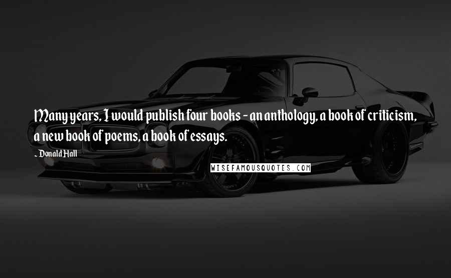 Donald Hall Quotes: Many years, I would publish four books - an anthology, a book of criticism, a new book of poems, a book of essays.