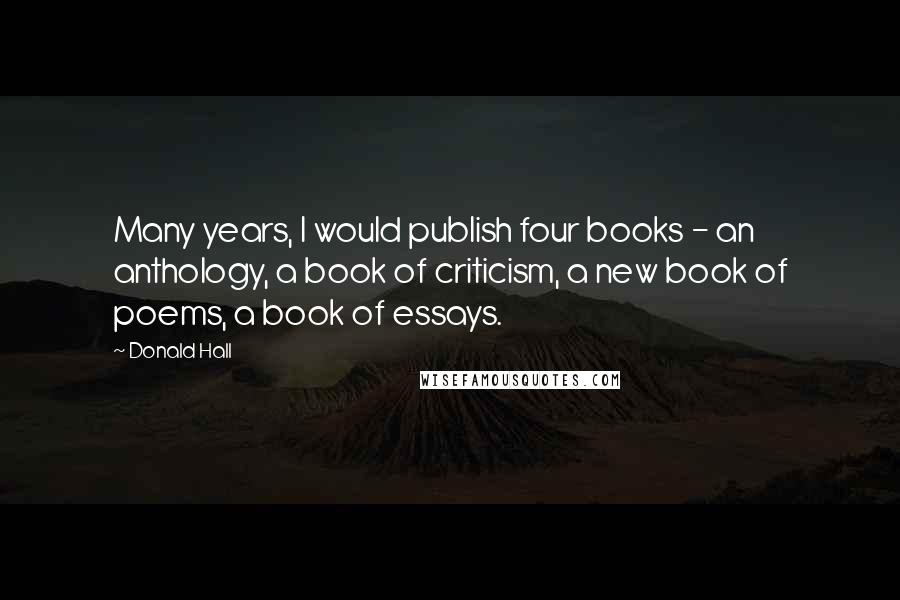 Donald Hall Quotes: Many years, I would publish four books - an anthology, a book of criticism, a new book of poems, a book of essays.