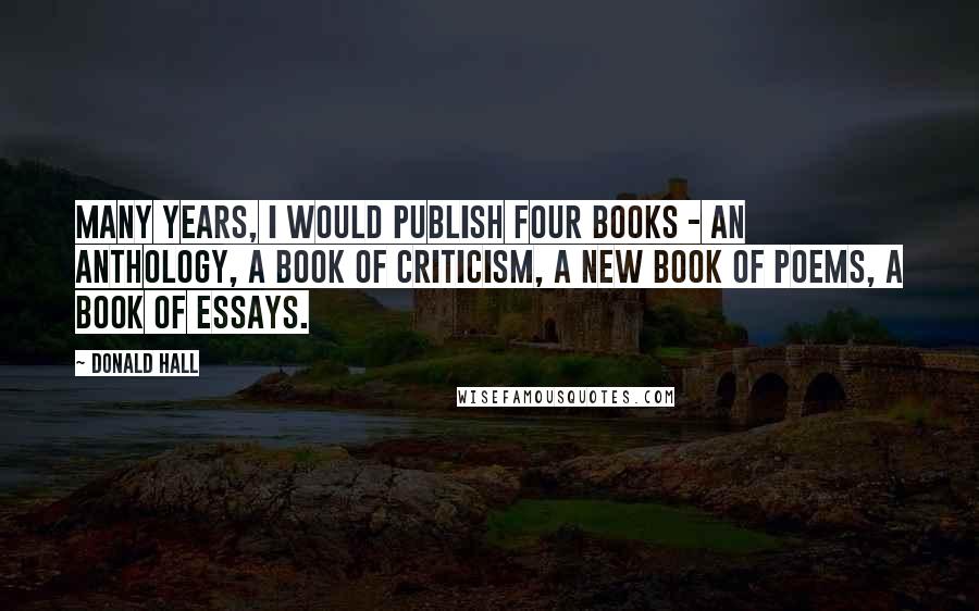 Donald Hall Quotes: Many years, I would publish four books - an anthology, a book of criticism, a new book of poems, a book of essays.