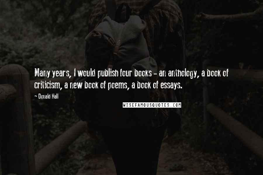 Donald Hall Quotes: Many years, I would publish four books - an anthology, a book of criticism, a new book of poems, a book of essays.