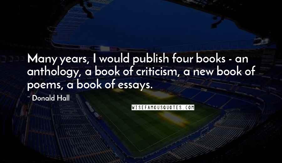 Donald Hall Quotes: Many years, I would publish four books - an anthology, a book of criticism, a new book of poems, a book of essays.