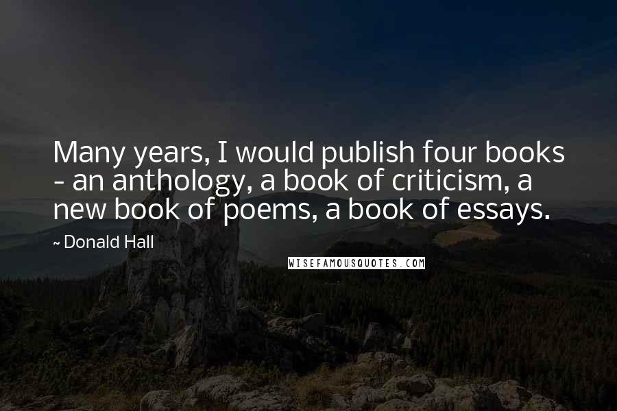 Donald Hall Quotes: Many years, I would publish four books - an anthology, a book of criticism, a new book of poems, a book of essays.