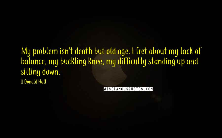 Donald Hall Quotes: My problem isn't death but old age. I fret about my lack of balance, my buckling knee, my difficulty standing up and sitting down.