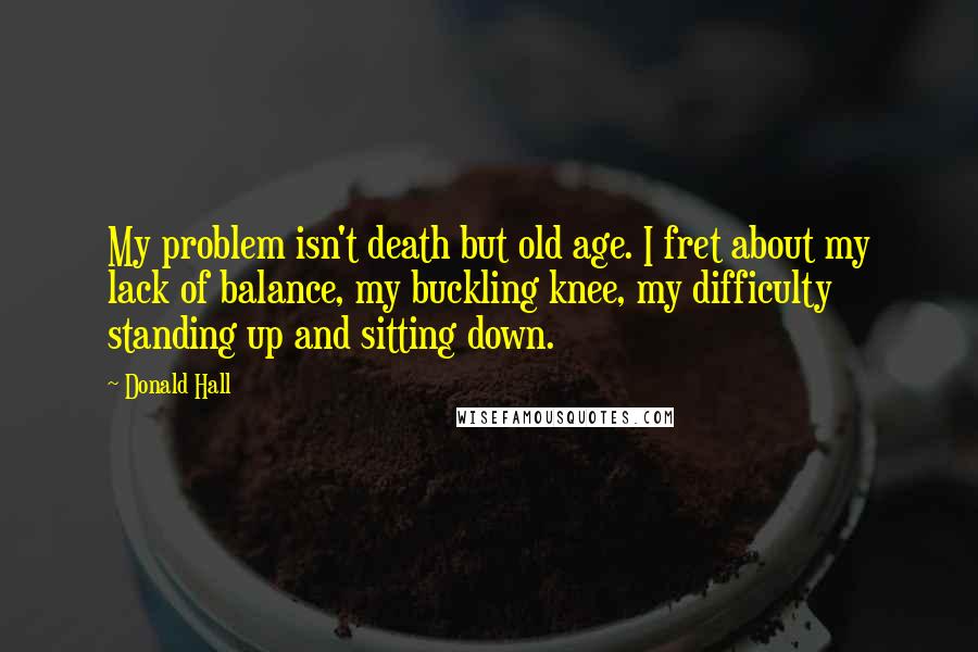 Donald Hall Quotes: My problem isn't death but old age. I fret about my lack of balance, my buckling knee, my difficulty standing up and sitting down.