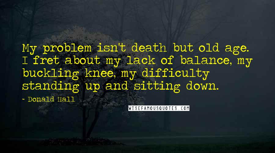 Donald Hall Quotes: My problem isn't death but old age. I fret about my lack of balance, my buckling knee, my difficulty standing up and sitting down.