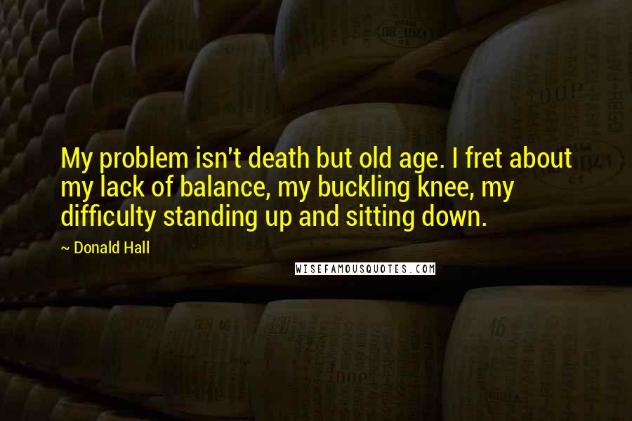 Donald Hall Quotes: My problem isn't death but old age. I fret about my lack of balance, my buckling knee, my difficulty standing up and sitting down.