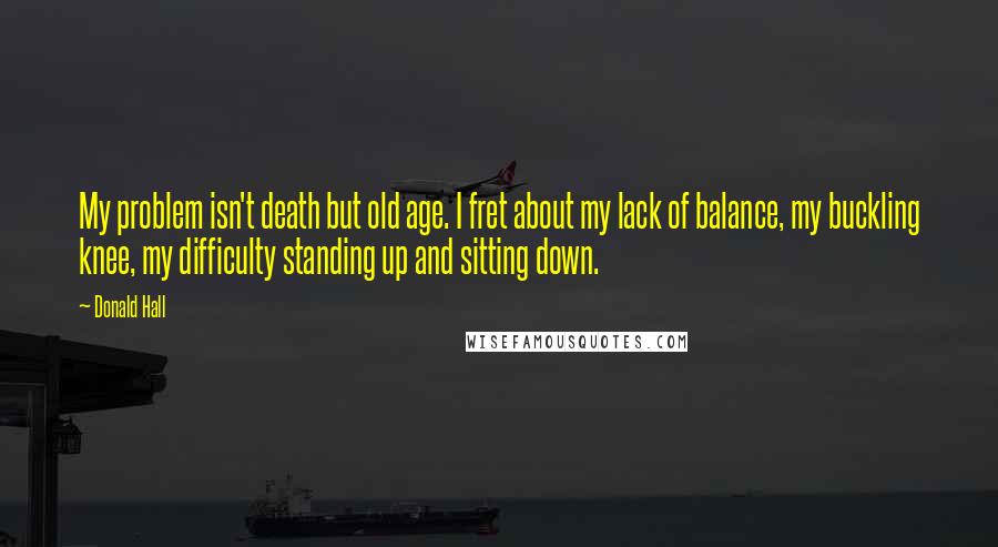 Donald Hall Quotes: My problem isn't death but old age. I fret about my lack of balance, my buckling knee, my difficulty standing up and sitting down.