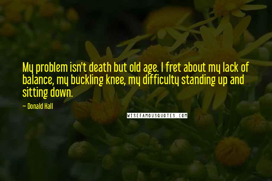Donald Hall Quotes: My problem isn't death but old age. I fret about my lack of balance, my buckling knee, my difficulty standing up and sitting down.