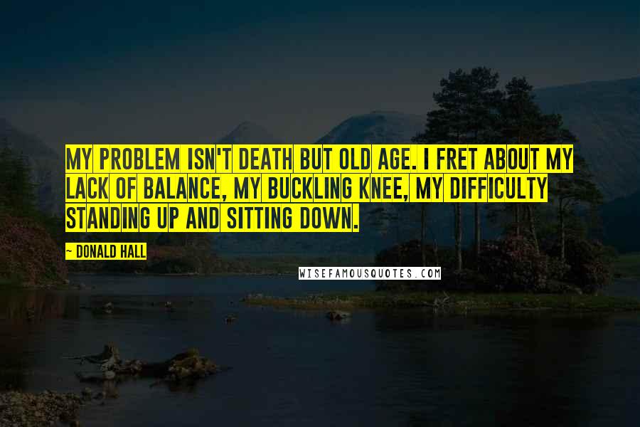 Donald Hall Quotes: My problem isn't death but old age. I fret about my lack of balance, my buckling knee, my difficulty standing up and sitting down.