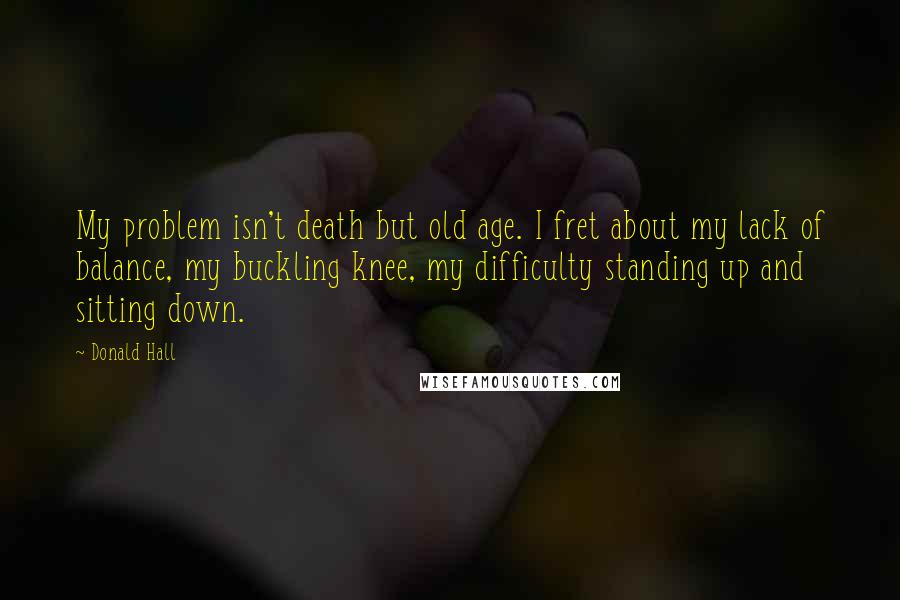 Donald Hall Quotes: My problem isn't death but old age. I fret about my lack of balance, my buckling knee, my difficulty standing up and sitting down.