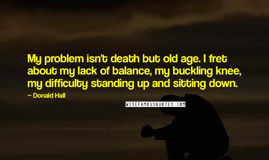 Donald Hall Quotes: My problem isn't death but old age. I fret about my lack of balance, my buckling knee, my difficulty standing up and sitting down.