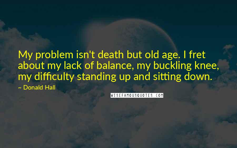 Donald Hall Quotes: My problem isn't death but old age. I fret about my lack of balance, my buckling knee, my difficulty standing up and sitting down.