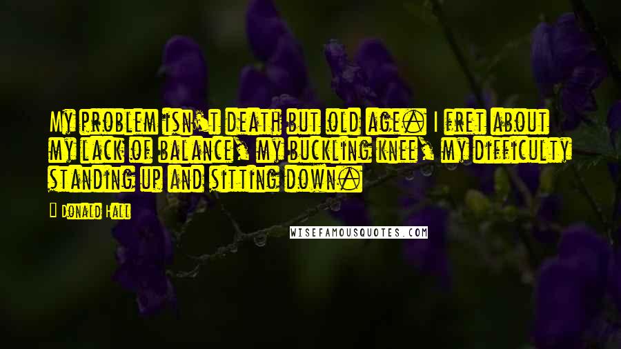 Donald Hall Quotes: My problem isn't death but old age. I fret about my lack of balance, my buckling knee, my difficulty standing up and sitting down.