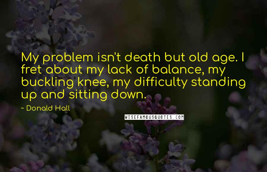 Donald Hall Quotes: My problem isn't death but old age. I fret about my lack of balance, my buckling knee, my difficulty standing up and sitting down.