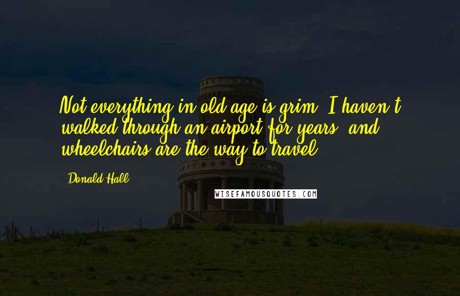Donald Hall Quotes: Not everything in old age is grim. I haven't walked through an airport for years, and wheelchairs are the way to travel.