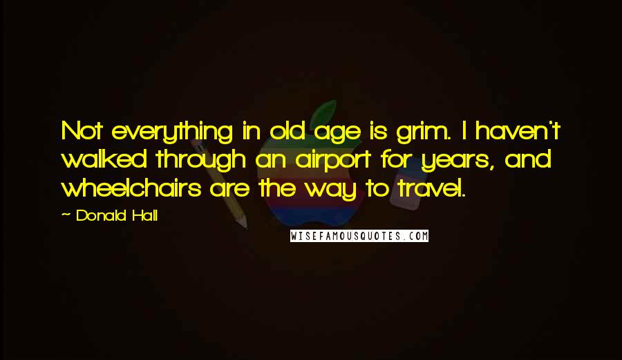 Donald Hall Quotes: Not everything in old age is grim. I haven't walked through an airport for years, and wheelchairs are the way to travel.
