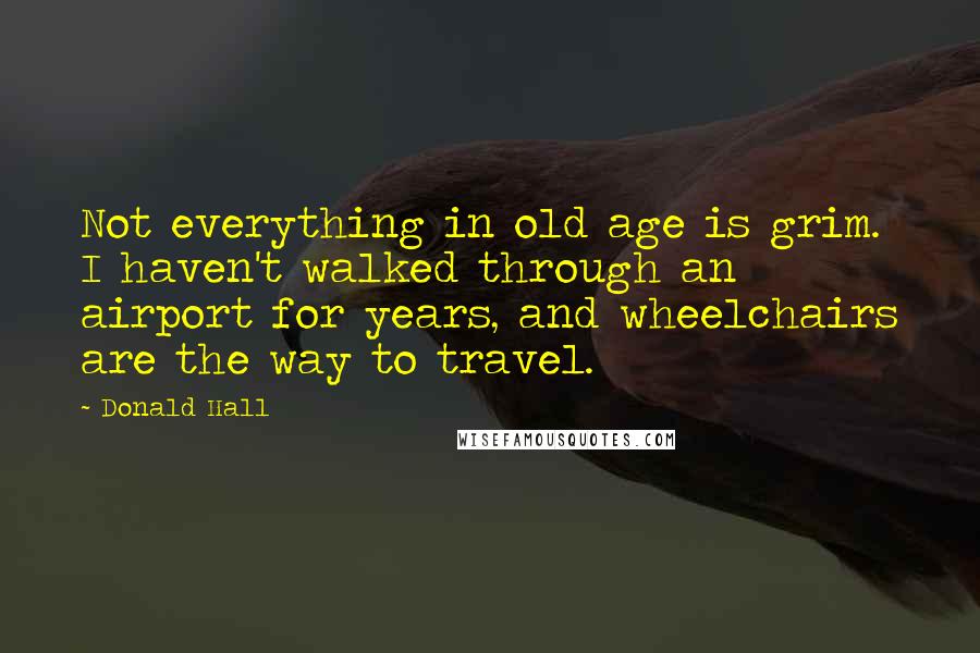 Donald Hall Quotes: Not everything in old age is grim. I haven't walked through an airport for years, and wheelchairs are the way to travel.