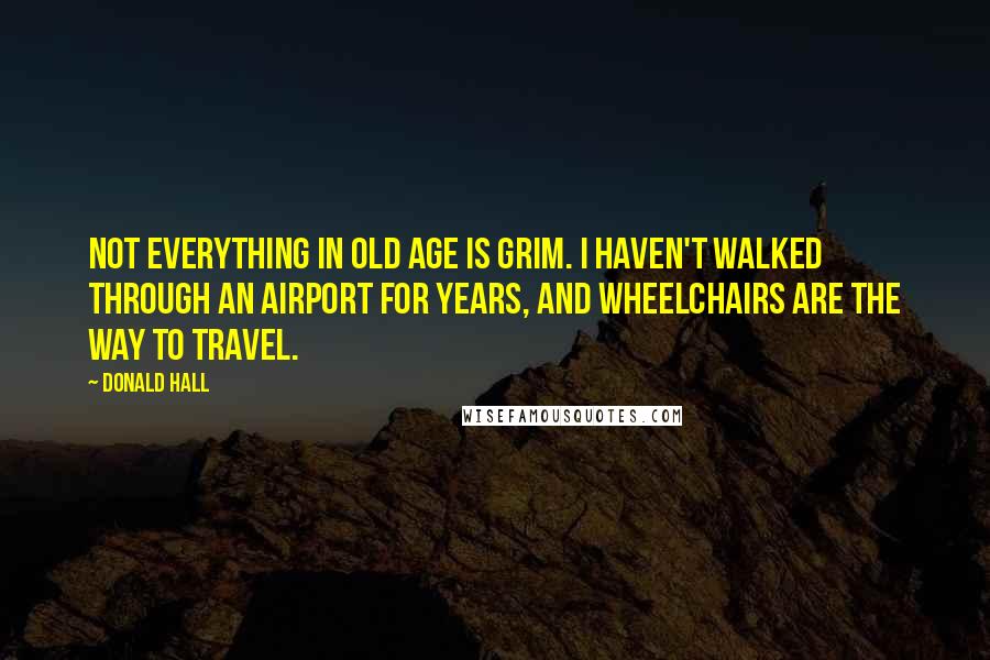 Donald Hall Quotes: Not everything in old age is grim. I haven't walked through an airport for years, and wheelchairs are the way to travel.