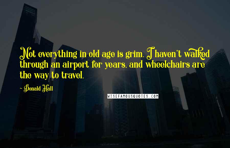 Donald Hall Quotes: Not everything in old age is grim. I haven't walked through an airport for years, and wheelchairs are the way to travel.