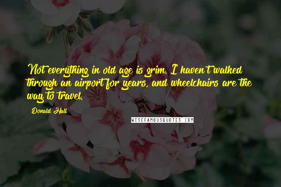 Donald Hall Quotes: Not everything in old age is grim. I haven't walked through an airport for years, and wheelchairs are the way to travel.