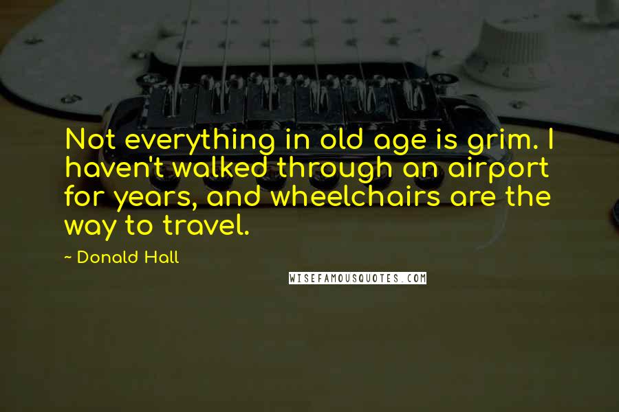 Donald Hall Quotes: Not everything in old age is grim. I haven't walked through an airport for years, and wheelchairs are the way to travel.