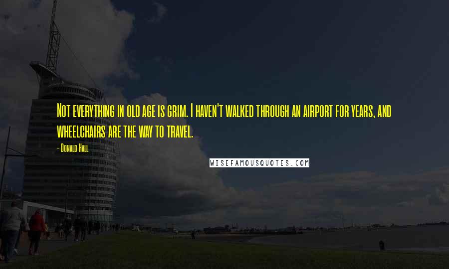 Donald Hall Quotes: Not everything in old age is grim. I haven't walked through an airport for years, and wheelchairs are the way to travel.