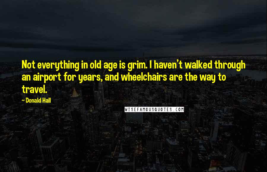 Donald Hall Quotes: Not everything in old age is grim. I haven't walked through an airport for years, and wheelchairs are the way to travel.