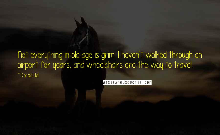 Donald Hall Quotes: Not everything in old age is grim. I haven't walked through an airport for years, and wheelchairs are the way to travel.