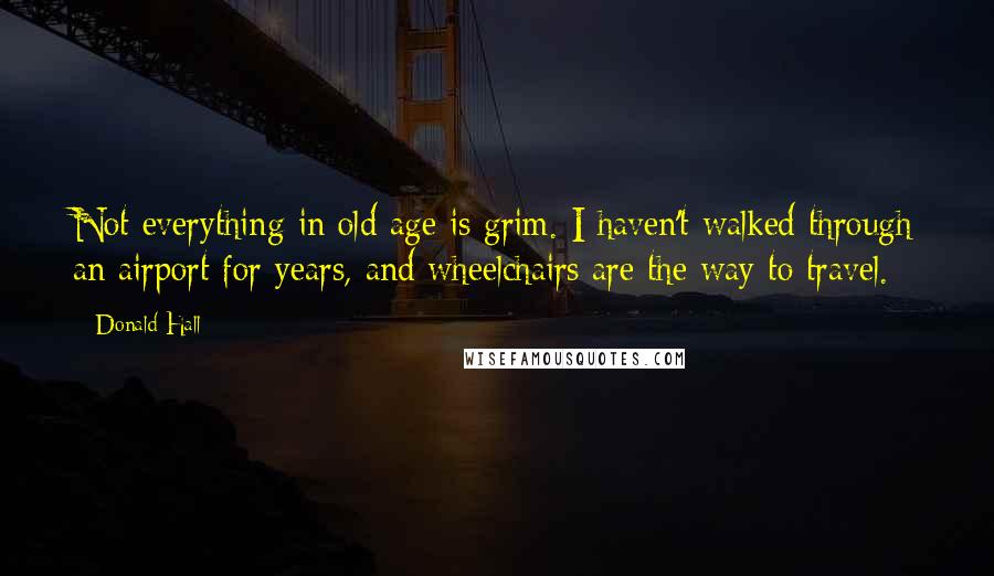 Donald Hall Quotes: Not everything in old age is grim. I haven't walked through an airport for years, and wheelchairs are the way to travel.