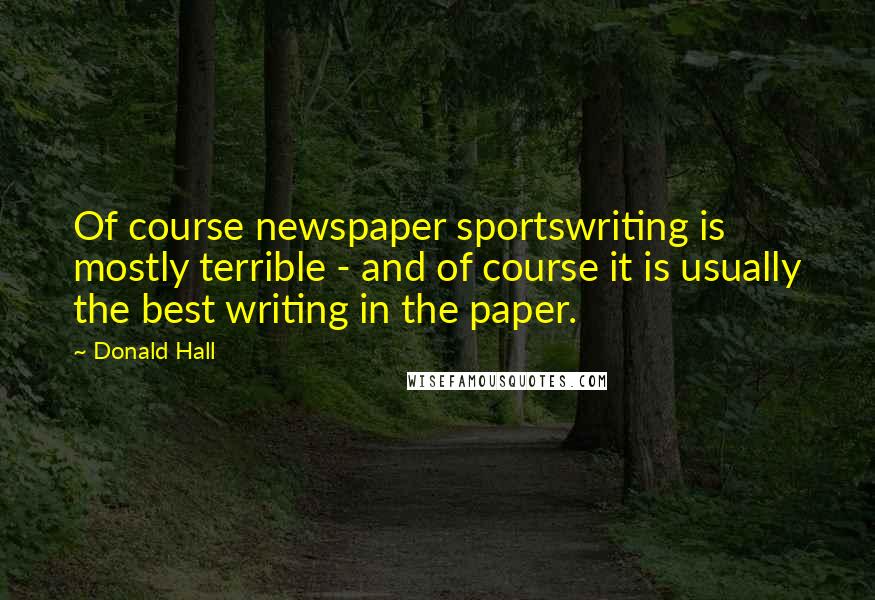 Donald Hall Quotes: Of course newspaper sportswriting is mostly terrible - and of course it is usually the best writing in the paper.