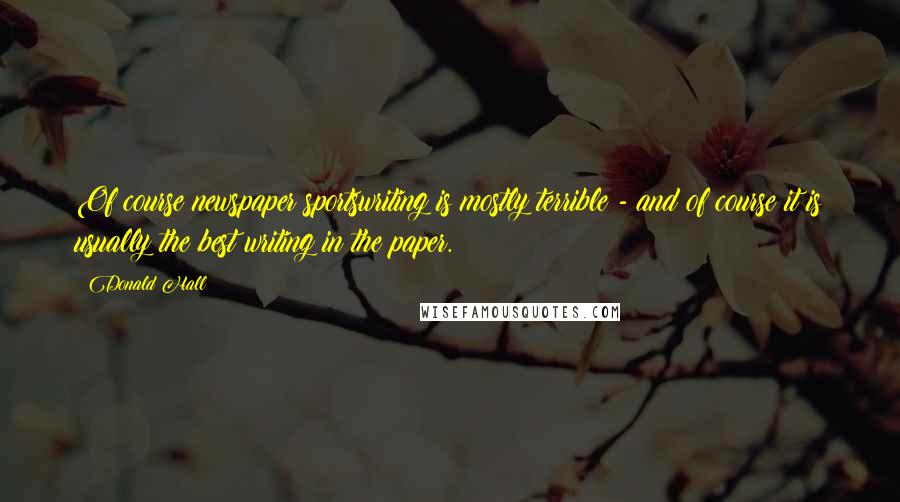 Donald Hall Quotes: Of course newspaper sportswriting is mostly terrible - and of course it is usually the best writing in the paper.