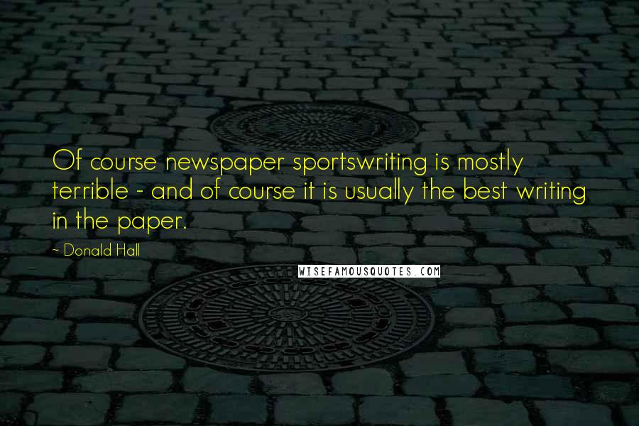 Donald Hall Quotes: Of course newspaper sportswriting is mostly terrible - and of course it is usually the best writing in the paper.